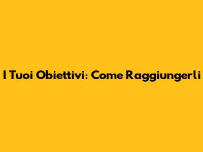 I Tuoi Obiettivi: Come Raggiungerli