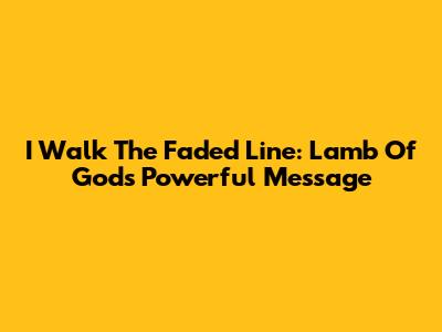 I Walk The Faded Line: Lamb Of God's Powerful Message