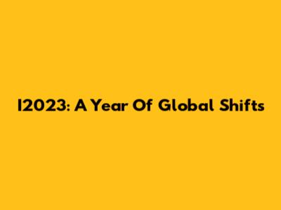 I2023: A Year Of Global Shifts