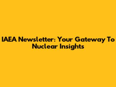 IAEA Newsletter: Your Gateway To Nuclear Insights