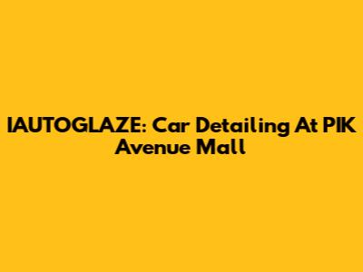 IAUTOGLAZE: Car Detailing At PIK Avenue Mall