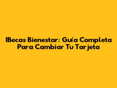 IBecas Bienestar: Guía Completa Para Cambiar Tu Tarjeta