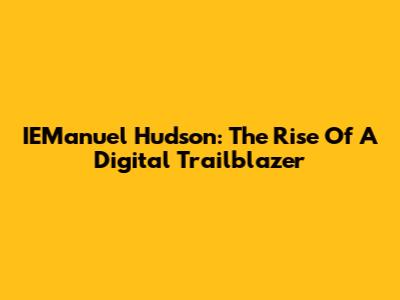 IEManuel Hudson: The Rise Of A Digital Trailblazer