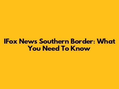 IFox News Southern Border: What You Need To Know