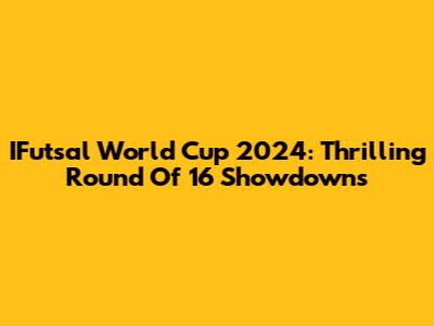 IFutsal World Cup 2024: Thrilling Round Of 16 Showdowns
