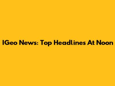 IGeo News: Top Headlines At Noon