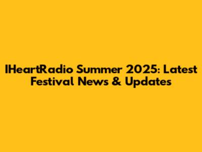 IHeartRadio Summer 2025: Latest Festival News & Updates