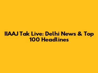 IIAAJ Tak Live: Delhi News & Top 100 Headlines