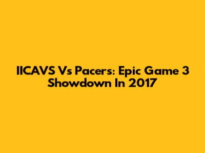 IICAVS Vs Pacers: Epic Game 3 Showdown In 2017