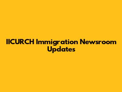 IICURCH Immigration Newsroom Updates