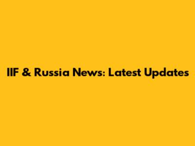 IIF & Russia News: Latest Updates