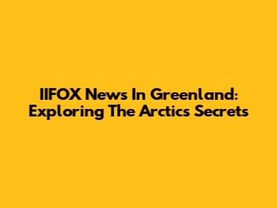 IIFOX News In Greenland: Exploring The Arctic's Secrets