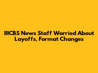 IIICBS News Staff Worried About Layoffs, Format Changes