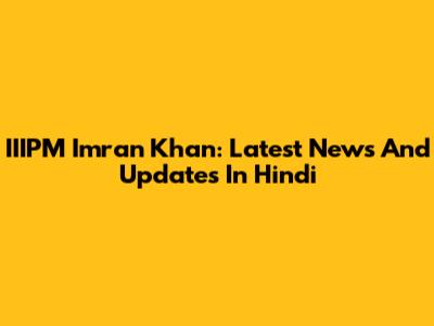 IIIPM Imran Khan: Latest News And Updates In Hindi