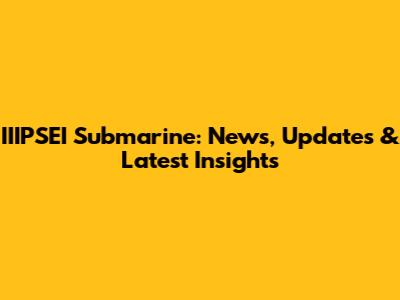 IIIPSEI Submarine: News, Updates & Latest Insights