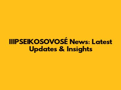 IIIPSEIKOSOVOSÉ News: Latest Updates & Insights