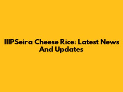 IIIPSeira Cheese Rice: Latest News And Updates