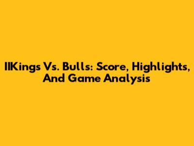 IIKings Vs. Bulls: Score, Highlights, And Game Analysis