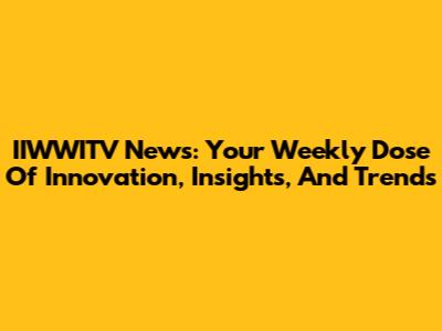 IIWWITV News: Your Weekly Dose Of Innovation, Insights, And Trends