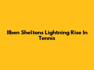 IIben Shelton's Lightning Rise In Tennis