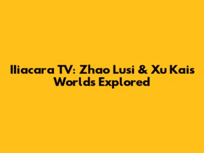 IIiacara TV: Zhao Lusi & Xu Kai's Worlds Explored