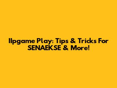 IIpgame Play: Tips & Tricks For SENAEKSE & More!