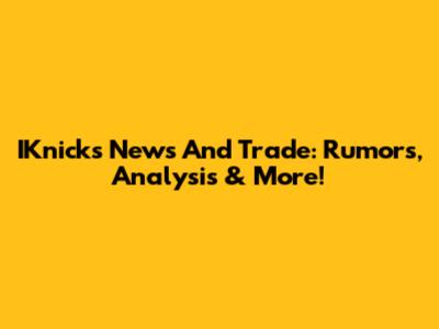 IKnicks News And Trade: Rumors, Analysis & More!