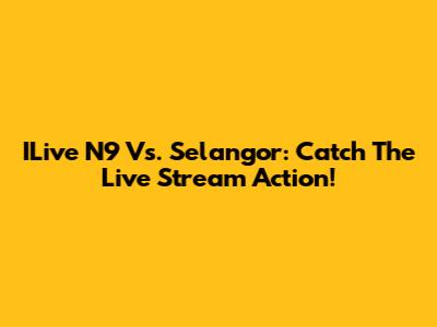 ILive N9 Vs. Selangor: Catch The Live Stream Action!