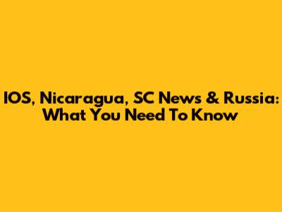 IOS, Nicaragua, SC News & Russia: What You Need To Know