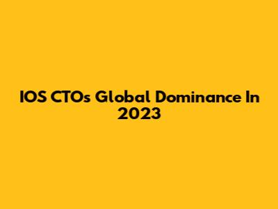 IOS CTO's Global Dominance In 2023