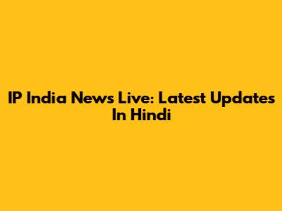 IP India News Live: Latest Updates In Hindi