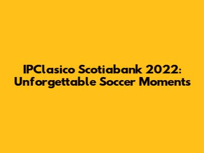 IPClasico Scotiabank 2022: Unforgettable Soccer Moments
