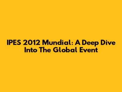 IPES 2012 Mundial: A Deep Dive Into The Global Event