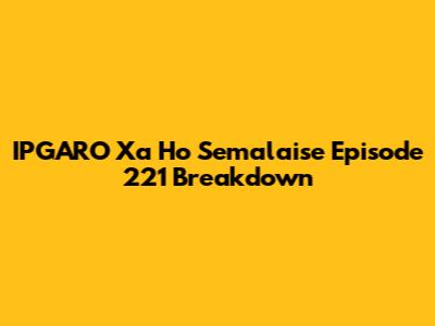 IPGARO Xa Ho Semalaise Episode 221 Breakdown