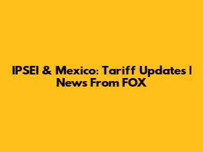 IPSEI & Mexico: Tariff Updates | News From FOX
