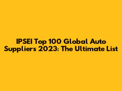IPSEI Top 100 Global Auto Suppliers 2023: The Ultimate List