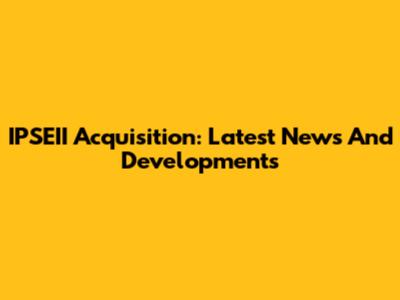 IPSEII Acquisition: Latest News And Developments