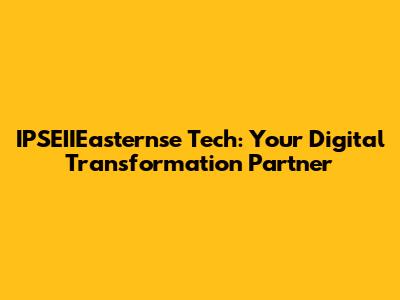 IPSEIIEasternse Tech: Your Digital Transformation Partner