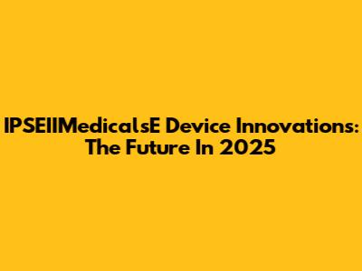IPSEIIMedicalsE Device Innovations: The Future In 2025