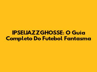 IPSEIJAZZGHOSSE: O Guia Completo Do Futebol Fantasma