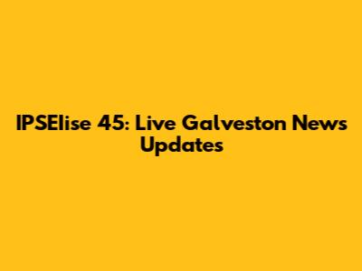 IPSEIise 45: Live Galveston News Updates