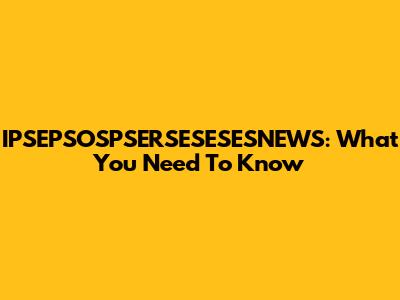 IPSEPSOSPSERSESESESNEWS: What You Need To Know