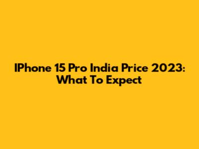 IPhone 15 Pro India Price 2023: What To Expect