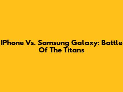 IPhone Vs. Samsung Galaxy: Battle Of The Titans