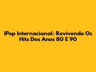 IPop Internacional: Revivendo Os Hits Dos Anos 80 E 90
