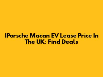 IPorsche Macan EV Lease Price In The UK: Find Deals