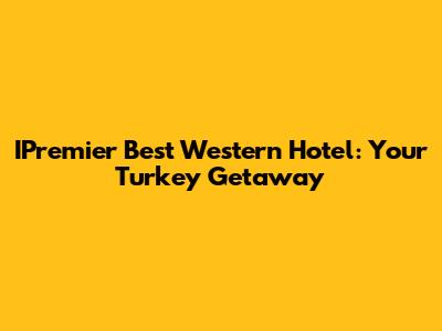 IPremier Best Western Hotel: Your Turkey Getaway
