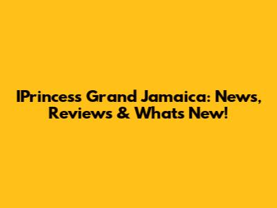 IPrincess Grand Jamaica: News, Reviews & What's New!