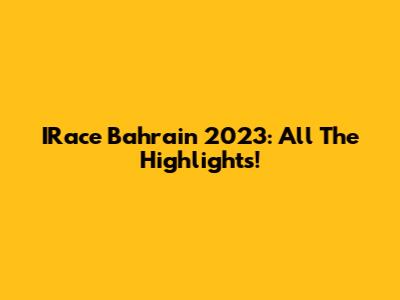 IRace Bahrain 2023: All The Highlights!