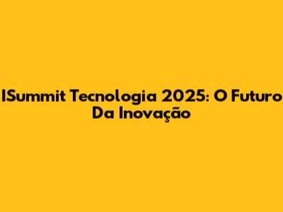ISummit Tecnologia 2025: O Futuro Da Inovação